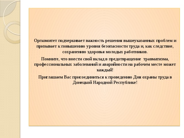 Оргкомитет подчеркивает важность решения вышеуказанных проблем и призывает к повышению уровня безопасности труда и, как следствие, сохранению здоровья молодых работников. Помните, что внести свой вклад в предотвращение  травматизма, профессиональных заболеваний и аварийности на рабочем месте может каждый! Приглашаем Вас присоединиться к проведению Дня охраны труда в Донецкой Народной Республике! 