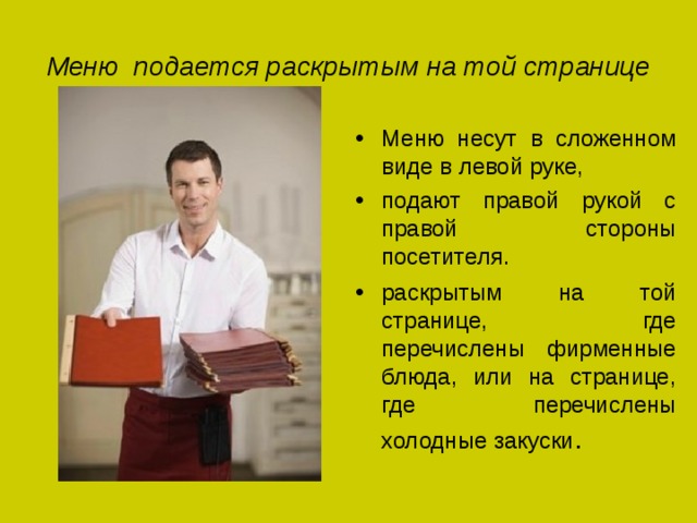 Меню подается раскрытым на той странице Меню несут в сложенном виде в левой руке, подают правой рукой с правой стороны посетителя. раскрытым на той странице, где перечислены фирменные блюда, или на странице, где перечислены холодные закуски . 