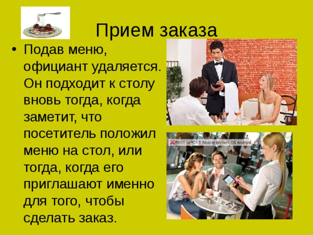 Прием заказа Подав меню, официант удаляется. Он подходит к столу вновь тогда, когда заметит, что посетитель положил меню на стол, или тогда, когда его приглашают именно для того, чтобы сделать заказ. 