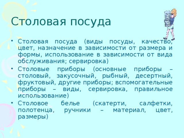 Столовая посуда Столовая посуда (виды посуды, качество, цвет, назначение в зависимости от размера и формы, использование в зависимости от вида обслуживания; сервировка) Столовые приборы (основные приборы – столовый, закусочный, рыбный, десертный, фруктовый, другие приборы; вспомогательные приборы – виды, сервировка, правильное использование) Столовое белье (скатерти, салфетки, полотенца, ручники – материал, цвет, размеры) 