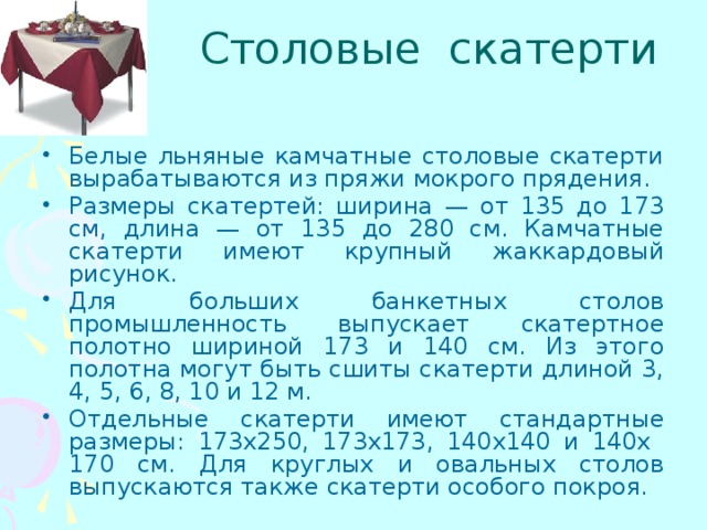 Столовые скатерти Белые льняные камчатные столовые скатерти вырабатываются из пряжи мокрого прядения. Размеры скатертей: ширина — от 135 до 173 см, длина — от 135 до 280 см. Камчатные скатерти имеют крупный жаккардовый рисунок. Для больших банкетных столов промышленность выпускает скатертное полотно шириной 173 и 140 см. Из этого полотна могут быть сшиты скатерти длиной 3, 4, 5, 6, 8, 10 и 12 м. Отдельные скатерти имеют стандартные размеры: 173х250, 173х173, 140х140 и 140х 170 см. Для круглых и овальных столов выпускаются также скатерти особого покроя. 