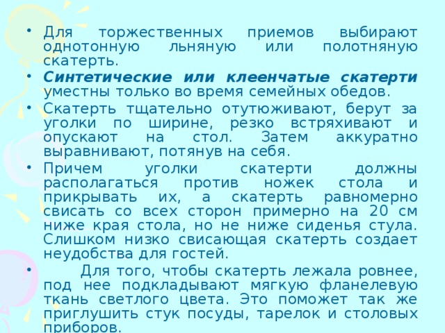 Для торжественных приемов выбирают однотонную льняную или полотняную скатерть. Синтетические или клеенчатые скатерти уместны только во время семейных обедов. Скатерть тщательно отутюживают, берут за уголки по ширине, резко встряхивают и опускают на стол. Затем аккуратно выравнивают, потянув на себя. Причем уголки скатерти должны располагаться против ножек стола и прикрывать их, а скатерть равномерно свисать со всех сторон примерно на 20 см ниже края стола, но не ниже сиденья стула. Слишком низко свисающая скатерть создает неудобства для гостей.  Для того, чтобы скатерть лежала ровнее, под нее подкладывают мягкую фланелевую ткань светлого цвета. Это поможет так же приглушить стук посуды, тарелок и столовых приборов. 