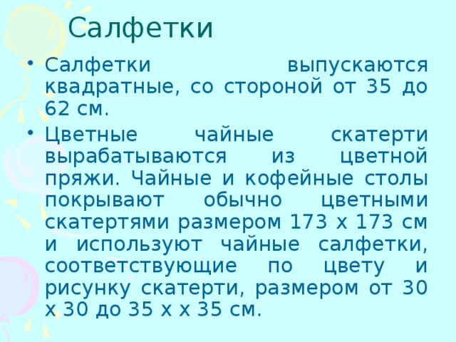 Салфетки Салфетки выпускаются квадратные, со стороной от 35 до 62 см. Цветные чайные скатерти вырабатываются из цветной пряжи. Чайные и кофейные столы покрывают обычно цветными скатертями размером 173 х 173 см и используют чайные салфетки, соответствующие по цвету и рисунку скатерти, размером от 30 х 30 до 35 х х 35 см. 