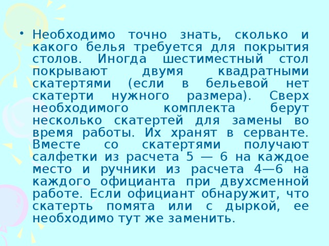 Необходимо точно знать, сколько и какого белья требуется для покрытия столов. Иногда шестиместный стол покрывают двумя квадратными скатертями (если в бельевой нет скатерти нужного размера). Сверх необходимого комплекта берут несколько скатертей для замены во время работы. Их хранят в серванте. Вместе со скатертями получают салфетки из расчета 5 — 6 на каждое место и ручники из расчета 4—6 на каждого официанта при двухсменной работе. Если официант обнаружит, что скатерть помята или с дыркой, ее необходимо тут же заменить. 