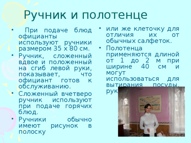 Ручник и полотенце или же клеточку для отличия их от обычных салфеток. Полотенца применяются длиной от 1 до 2 м при ширине 40 см и могут использоваться для вытирания посуды, рук или для уборки.  При подаче блюд официанты используют ручники размером 35 х 80 см. Ручник, сложенный вдвое и положенный на сгиб левой руки, показывает, что официант готов к обслуживанию. Сложенный вчетверо ручник используют при подаче горячих блюд. Ручники обычно имеют рисунок в полоску 