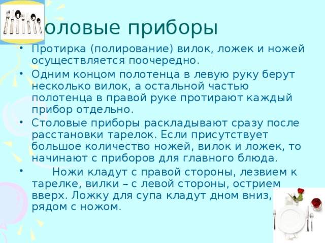 Столовые приборы Протирка (полирование) вилок, ложек и ножей осуществляется поочередно. Одним концом полотенца в левую руку берут несколько вилок, а остальной частью полотенца в правой руке протирают каждый прибор отдельно. Столовые приборы раскладывают сразу после расстановки тарелок. Если присутствует большое количество ножей, вилок и ложек, то начинают с приборов для главного блюда.  Ножи кладут с правой стороны, лезвием к тарелке, вилки – с левой стороны, острием вверх. Ложку для супа кладут дном вниз, рядом с ножом. 