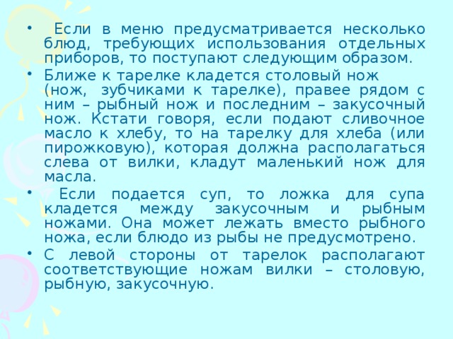  Если в меню предусматривается несколько блюд, требующих использования отдельных приборов, то поступают следующим образом. Ближе к тарелке кладется столовый нож (нож,  зубчиками к тарелке), правее рядом с ним – рыбный нож и последним – закусочный нож. Кстати говоря, если подают сливочное масло к хлебу, то на тарелку для хлеба (или пирожковую), которая должна располагаться слева от вилки, кладут маленький нож для масла.  Если подается суп, то ложка для супа кладется между закусочным и рыбным ножами. Она может лежать вместо рыбного ножа, если блюдо из рыбы не предусмотрено. С левой стороны от тарелок располагают соответствующие ножам вилки – столовую, рыбную, закусочную. 