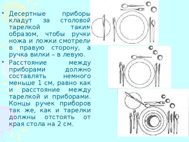 Десертные приборы кладут за столовой тарелкой таким образом, чтобы ручки ножа и ложки смотрели в правую сторону, а ручка вилки – в левую. Расстояние между приборами должно составлять немного меньше 1 см, равно как и расстояние между тарелкой и приборами. Концы ручек приборов так же, как и тарелки должны отстоять от края стола на 2 см. 