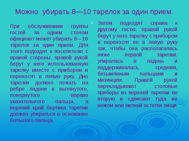 Можно убирать 8—10 тарелок за один прием. Затем подходят справа к другому гостю, правой рукой берут у него тарелку с прибором и переносят ее в левую руку так, чтобы она располагалась ниже первой тарелки, упиралась в ладонь и поддерживалась средним, безымянным пальцами и мизинцем. Правой рукой перекладывают столовые приборы из верхней тарелки во вторую и сдвигают туда же ножом или вилкой остатки пищи . При обслуживании группы гостей за одним столом официант может убирать 8—10 тарелок за один прием. Для этого подходят к посетителю с правой стороны, правой рукой берут у него использованную тарелку вместе с прибором и переносят в левую руку. Дно тарелки должно лежать на ребре ладони и вытянутого, повернутого вправо указательного пальца, а верхний край бортика тарелки должен упираться в основание большого пальца. 