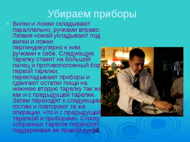 Убираем приборы Вилки и ложки складывают параллельно, ручками вправо. Лезвия ножей укладывают под вилки и ложки перпендикулярно к ним, ручками к себе. Следующую тарелку ставят на большой палец и противоположный борт первой тарелки, перекладывают приборы и сдвигают остатки пищи на нижнюю вторую тарелку так же, как и с предыдущей тарелки. Затем переходят к следующим гостям и повторяют те же операции, что и с предыдущей тарелкой и приборами. Стопку собранных тарелок переносят, поддерживая ее правой рук ой.  