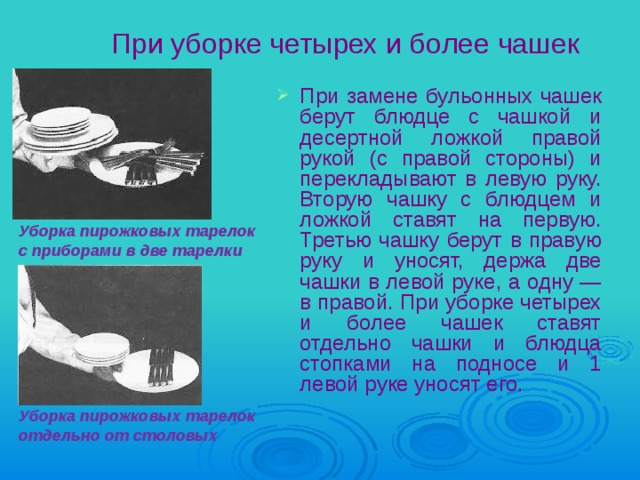 Уборка пирожковых тарелок  отдельно от столовых При уборке четырех и более чашек При замене бульонных чашек берут блюдце с чашкой и десертной ложкой правой рукой (с правой стороны) и перекладывают в левую руку. Вторую чашку с блюдцем и ложкой ставят на первую. Третью чашку берут в правую руку и уносят, держа две чашки в левой руке, а одну — в правой. При уборке четырех и более чашек ставят отдельно чашки и блюдца стопками на подносе и 1 левой руке уносят его.  Уборка пирожковых тарелок  с приборами в две тарелки 