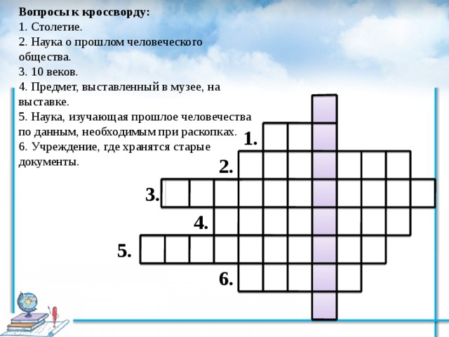 Вопросы к кроссворду: 1. Столетие. 2. Наука о прошлом человеческого общества. 3. 10 веков. 4. Предмет, выставленный в музее, на выставке. 5. Наука, изучающая прошлое человечества по данным, необходимым при раскопках. 6. Учреждение, где хранятся старые документы. 1. 2. 3. 4. 5. 6. 