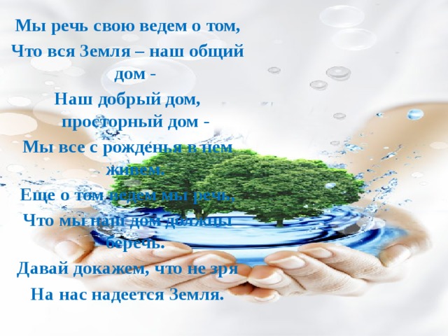 Мы речь свою ведем о том, Что вся Земля – наш общий дом - Наш добрый дом, просторный дом - Мы все с рожденья в нем живем. Еще о том ведем мы речь, Что мы наш дом должны беречь. Давай докажем, что не зря На нас надеется Земля. 