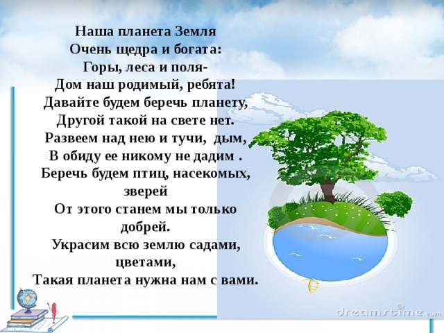 Наша планета Земля Очень щедра и богата: Горы, леса и поля- Дом наш родимый, ребята! Давайте будем беречь планету, Другой такой на свете нет. Развеем над нею и тучи, дым, В обиду ее никому не дадим . Беречь будем птиц, насекомых, зверей От этого станем мы только добрей. Украсим всю землю садами, цветами, Такая планета нужна нам с вами. 