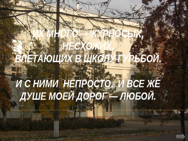  Их много — курносых, несхожих,  Влетающих в школу гурьбой.   И с ними непросто. И все же  Душе моей дорог — любой. 