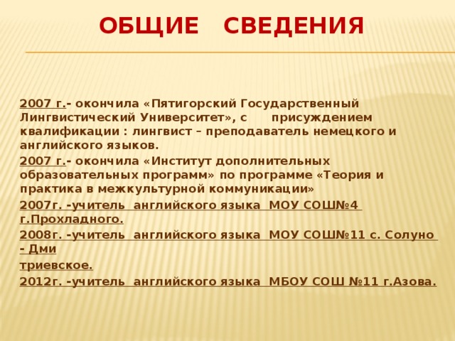 Общие сведения  2007 г. - окончила «Пятигорский Государственный Лингвистический Университет», с присуждением квалификации : лингвист – преподаватель немецкого и английского языков. 2007 г. - окончила «Институт дополнительных образовательных программ» по программе «Теория и практика в межкультурной коммуникации» 2007г. -учитель английского языка МОУ СОШ№4 г.Прохладного. 2008г. -учитель английского языка МОУ СОШ№11 с. Солуно - Дми триевское. 2012г. -учитель английского языка МБОУ СОШ №11 г.Азова.  