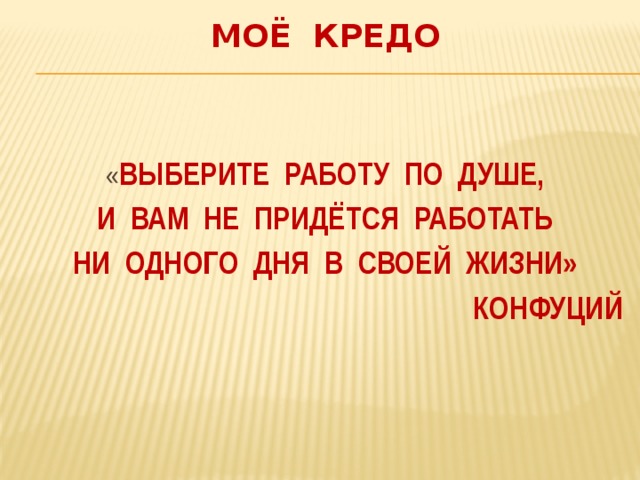 Моё кредо « Выберите работу по душе,  и вам не придётся работать ни одного дня в своей жизни» Конфуций 