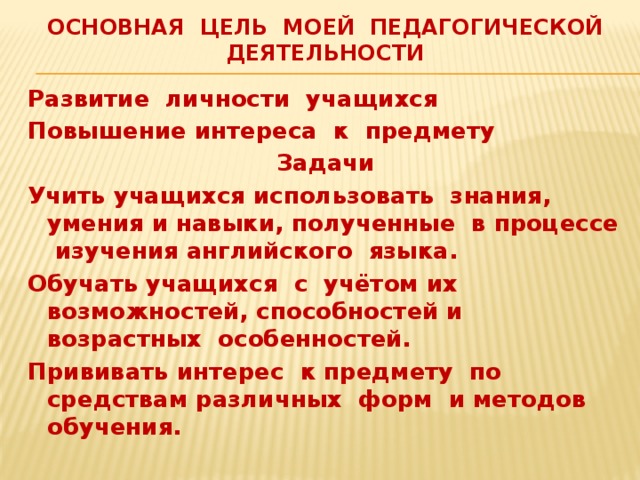 Основная цель моей педагогической деятельности Развитие личности учащихся Повышение интереса к предмету Задачи Учить учащихся использовать знания, умения и навыки, полученные в процессе изучения английского языка. Обучать учащихся с учётом их возможностей, способностей и возрастных особенностей. Прививать интерес к предмету по средствам различных форм и методов обучения. 