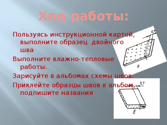 Ход работы: Пользуясь инструкционной картой, выполните образец двойного шва Выполните влажно-тепловые работы. Зарисуйте в альбомах схемы швов. Приклейте образцы швов в альбом, подпишите названия 