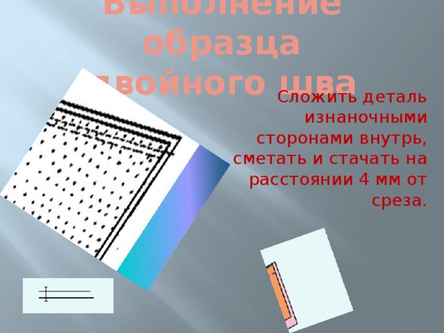 Выполнение образца  двойного шва Сложить деталь изнаночными сторонами внутрь, сметать и стачать на расстоянии 4 мм от среза. 