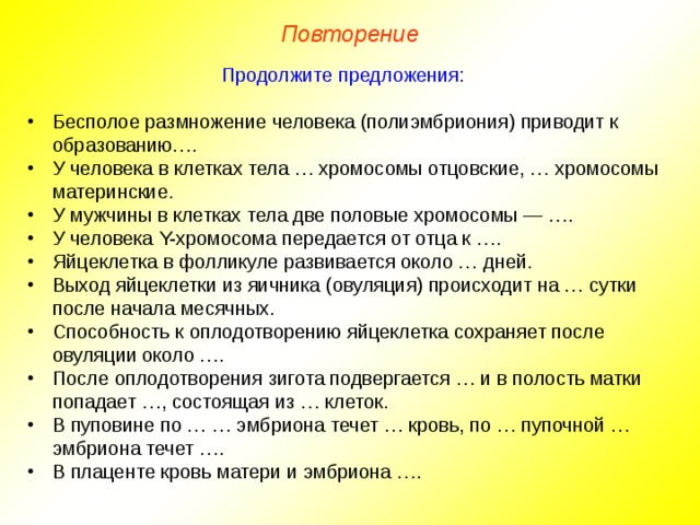 Повторение Продолжите предложения: Бесполое размножение человека (полиэмбриония) приводит к образованию…. У человека в клетках тела … хромосомы отцовские, … хромосомы материнские. У мужчины в клетках тела две половые хромосомы — …. У человека Y-хромосома передается от отца к …. Яйцеклетка в фолликуле развивается около … дней. Выход яйцеклетки из яичника (овуляция) происходит на … сутки после начала месячных. Способность к оплодотворению яйцеклетка сохраняет после овуляции около …. После оплодотворения зигота подвергается … и в полость матки попадает …, состоящая из … клеток. В пуповине по … … эмбриона течет … кровь, по … пупочной … эмбриона течет …. В плаценте кровь матери и эмбриона …. 