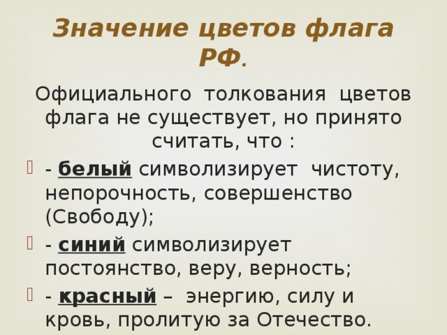 Значение цветов флага РФ . Официального толкования цветов флага не существует, но принято считать, что : - белый символизирует чистоту, непорочность, совершенство (Свободу); - синий символизирует постоянство, веру, верность; - красный – энергию, силу и кровь, пролитую за Отечество. 