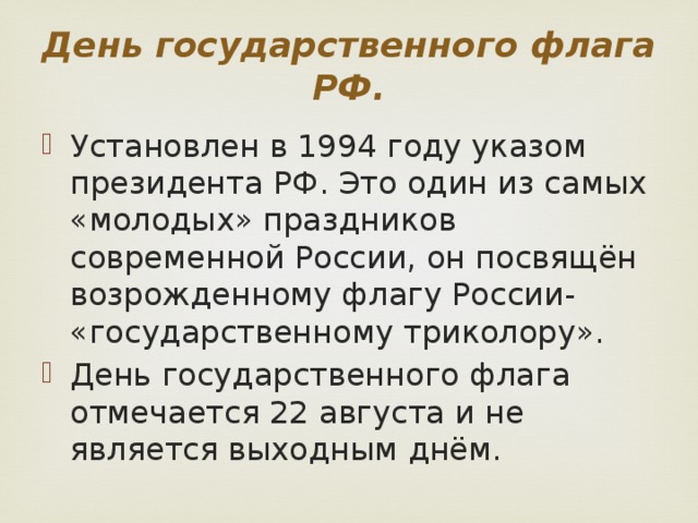 День государственного флага РФ. Установлен в 1994 году указом президента РФ. Это один из самых «молодых» праздников современной России, он посвящён возрожденному флагу России- «государственному триколору». День государственного флага отмечается 22 августа и не является выходным днём. 