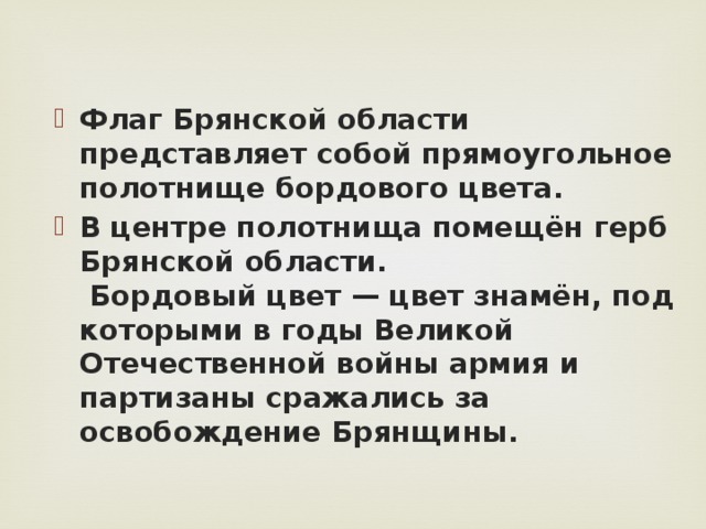 Флаг Брянской области представляет собой прямоугольное полотнище бордового цвета.  В центре полотнища помещён герб Брянской области.  Бордовый цвет — цвет знамён, под которыми в годы Великой Отечественной войны армия и партизаны сражались за освобождение Брянщины.   