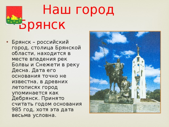  Наш город Брянск Брянск – российский город, столица Брянской области, находится в месте впадения рек Болвы и Снежети в реку Десна. Дата его основания точно не известна, в древних летописях город упоминается как Дебрянск. Принято считать годом основания 985 год, хотя эта дата весьма условна. 