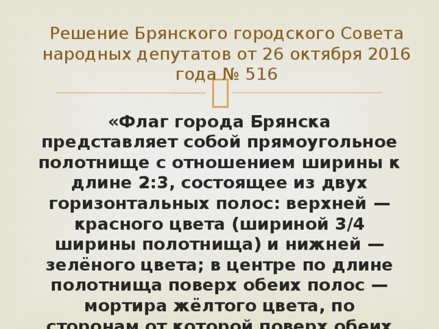 Решение Брянского городского Совета народных депутатов от 26 октября 2016 года № 516 «Флаг города Брянска представляет собой прямоугольное полотнище с отношением ширины к длине 2:3, состоящее из двух горизонтальных полос: верхней — красного цвета (шириной 3/4 ширины полотнища) и нижней — зелёного цвета; в центре по длине полотнища поверх обеих полос — мортира жёлтого цвета, по сторонам от которой поверх обеих полос — две пирамиды из ядер чёрного цвета». 
