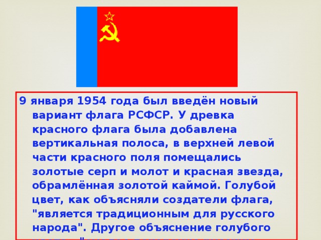 9 января 1954 года был введён новый вариант флага РСФСР. У древка красного флага была добавлена вертикальная полоса, в верхней левой части красного поля помещались золотые серп и молот и красная звезда, обрамлённая золотой каймой. Голубой цвет, как объясняли создатели флага, 