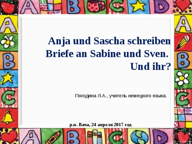 Anja und Sascha schreiben Briefe an Sabine und Sven. Und ihr? Погодина Л.А., учитель немецкого языка. р.п. Вача, 24 апреля 2017 год 