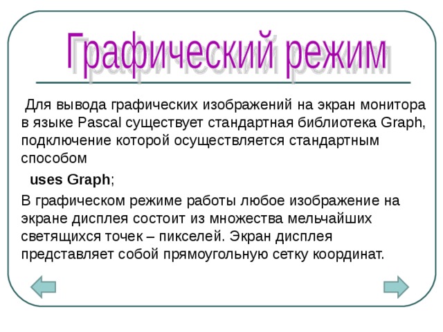  Для вывода графических изображений на экран монитора в языке Pascal существует стандартная библиотека Graph, подключение которой осуществляется стандартным способом   uses Graph ;   В графическом режиме работы любое изображение на экране дисплея состоит из множества мельчайших светящихся точек – пикселей. Экран дисплея представляет собой прямоугольную сетку координат.  