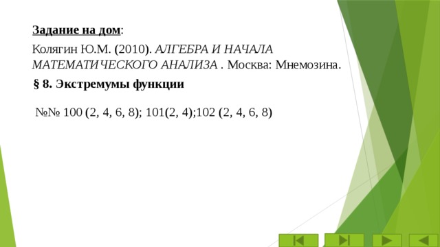 Задание на дом : Колягин Ю.М. (2010). АЛГЕБРА И НАЧАЛА МАТЕМАТИЧЕСКОГО АНАЛИЗА . Москва: Мнемозина. § 8. Экстремумы функции №№ 100 (2, 4, 6, 8); 101(2, 4);102 (2, 4, 6, 8) 