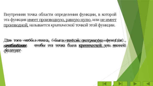 Внутренняя точка области определения функции, в которой эта функция имеет производную, равную нулю , или не имеет производной, называется критической точкой этой функции. Для того чтобы точка  была точкой экстремума функции , необходимо , чтобы эта точка была критической для данной функции.   