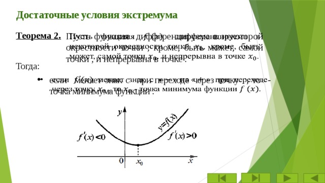Достаточные условия экстремума Теорема 2. Пусть функция дифференцируема в некоторой окрестности точки , кроме, быть может, самой точки , и непрерывна в точке .   Тогда: если  меняет знак с при переходе через точку  , то - точка минимума функции .   
