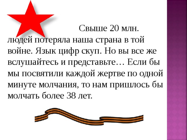  Свыше 20 млн. людей потеряла наша страна в той войне. Язык цифр скуп. Но вы все же вслушайтесь и представьте… Если бы мы посвятили каждой жертве по одной минуте молчания, то нам пришлось бы молчать более 38 лет. 