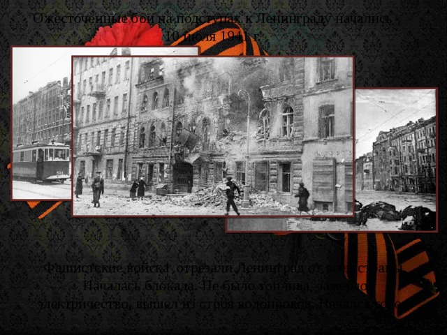 Ожесточенные бои на подступах к Ленинграду начались 10 июля 1941 г. Фашистские войска  отрезали Ленинград от всей страны. Началась блокада. Не было топлива, замерло электричество, вышел из строя водопровод. Начался голод.