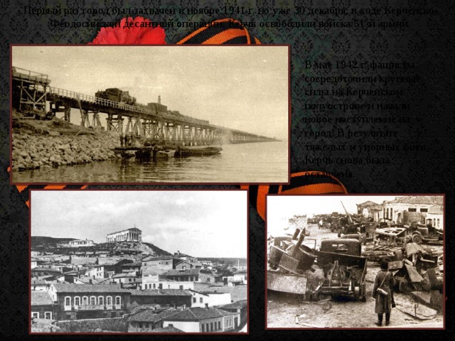 Первый раз город был захвачен в ноябре 1941 г, но уже 30 декабря, в ходе Керченско-Феодосийской десантной операции, Керчь освободили войска 51-й армии. В мае 1942 г. фашисты сосредоточили крупные силы на Керченском полуострове и начали новое наступление на город. В результате тяжелых и упорных боев, Керчь снова была оставлена.