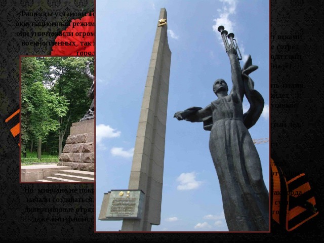 Фашисты установили в Минске жесткий оккупационный режим, в течение которого они уничтожили огромное количество, как военнопленных, так и мирных жителей города. Их подвиг, что живёт веками  Минск не забудет, не сотрёт,  Забыть не смогут люди сами  Бомбёжки и ночной налёт.   И будет биться память-пламя,  И боль былая не пройдёт,  Ведь сердце не бездушный камень,  А кровь не серебристый лёд.   Весь город был почти разрушен,  Но не исчез он без следа,  Пока живут, страдают души.   И память дней, что так горда,  И слёзы, что века не сушат,  Мы пронесём через года. Но минчане не покорились врагу, в городе начали создаваться подпольные группы и диверсионные отряды, в которых состояли даже антифашисты зарубежных стран