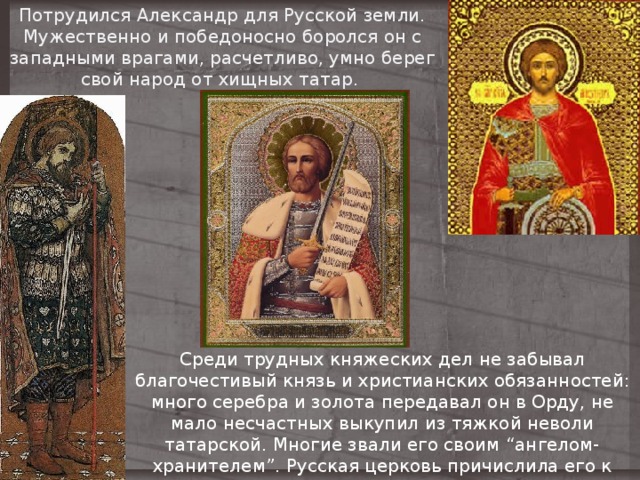 Потрудился Александр для Русской земли. Мужественно и победоносно боролся он с западными врагами, расчетливо, умно берег свой народ от хищных татар. Среди трудных княжеских дел не забывал благочестивый князь и христианских обязанностей: много серебра и золота передавал он в Орду, не мало несчастных выкупил из тяжкой неволи татарской. Многие звали его своим “ангелом-хранителем”. Русская церковь причислила его к лику святых. 