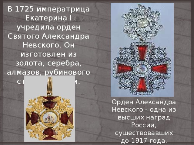 В 1725 императрица Екатерина I учредила орден Святого Александра Невского. Он изготовлен из золота, серебра, алмазов, рубинового стекла и эмали. Орден Александра Невского - одна из высших наград России, существовавших  до 1917 года. 