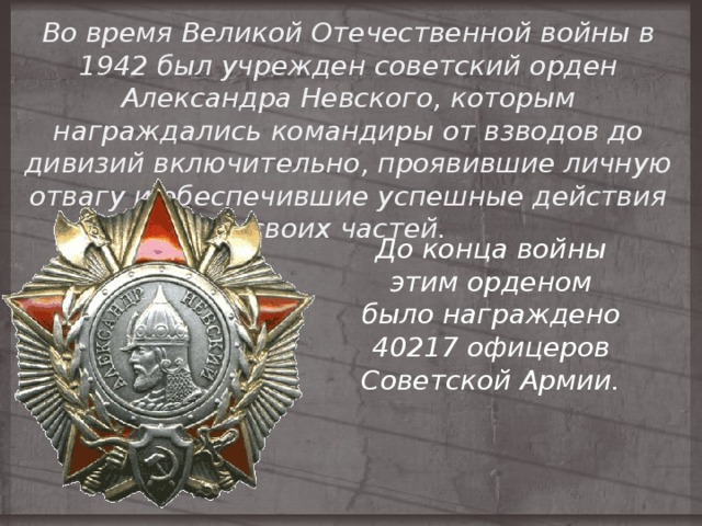 Во время Великой Отечественной войны в 1942 был учрежден советский орден Александра Невского, которым награждались командиры от взводов до дивизий включительно, проявившие личную отвагу и обеспечившие успешные действия своих частей. До конца войны этим орденом было награждено 40217 офицеров Советской Армии. 