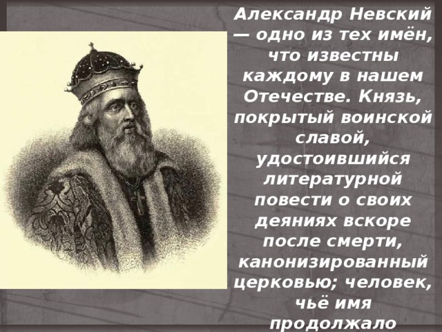 Александр Невский — одно из тех имён, что известны каждому в нашем Отечестве. Князь, покрытый воинской славой, удостоившийся литературной повести о своих деяниях вскоре после смерти, канонизированный церковью; человек, чьё имя продолжало вдохновлять поколения, жившие много веков спустя. 