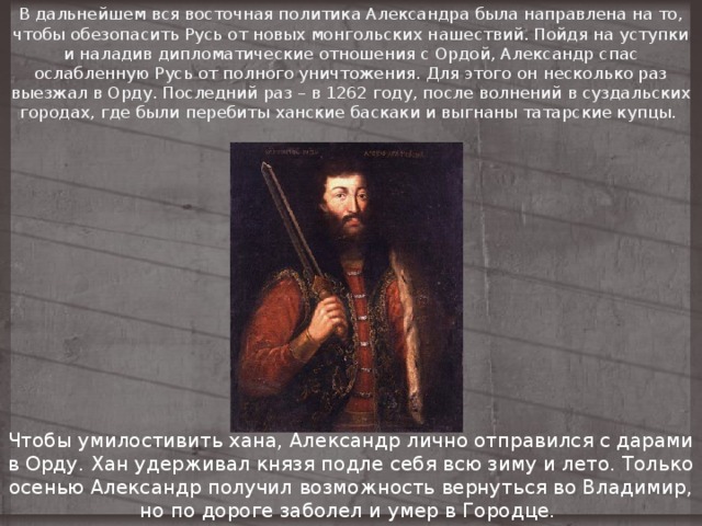 В дальнейшем вся восточная политика Александра была направлена на то, чтобы обезопасить Русь от новых монгольских нашествий. Пойдя на уступки и наладив дипломатические отношения с Ордой, Александр спас ослабленную Русь от полного уничтожения. Для этого он несколько раз выезжал в Орду. Последний раз – в 1262 году, после волнений в суздальских городах, где были перебиты ханские баскаки и выгнаны татарские купцы. Чтобы умилостивить хана, Александр лично отправился с дарами в Орду. Хан удерживал князя подле себя всю зиму и лето. Только осенью Александр получил возможность вернуться во Владимир, но по дороге заболел и умер в Городце. 
