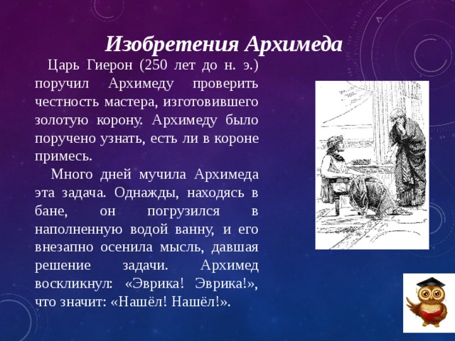 Изобретения Архимеда  Царь Гиерон (250 лет до н. э.) поручил Архимеду проверить честность мастера, изготовившего золотую корону. Архимеду было поручено узнать, есть ли в короне примесь.  Много дней мучила Архимеда эта задача. Однажды, находясь в бане, он погрузился в наполненную водой ванну, и его внезапно осенила мысль, давшая решение задачи. Архимед воскликнул: «Эврика! Эврика!», что значит: «Нашёл! Нашёл!». 