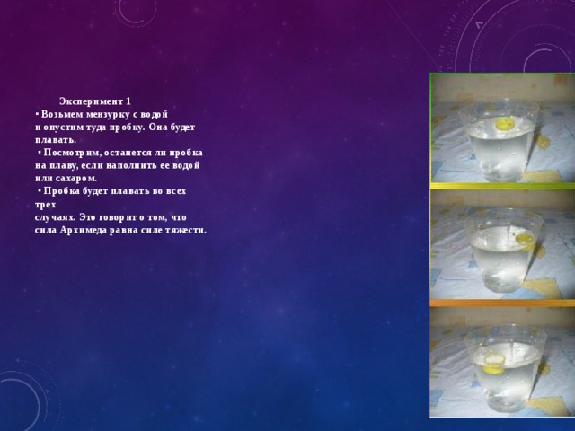     Эксперимент 1  ▪ Возьмем мензурку с водой  и опустим туда пробку. Она будет  плавать.  ▪ Посмотрим, останется ли пробка  на плаву, если наполнить ее водой  или сахаром.  ▪ Пробка будет плавать во всех  трех  случаях. Это говорит о том, что  сила Архимеда равна силе тяжести. 