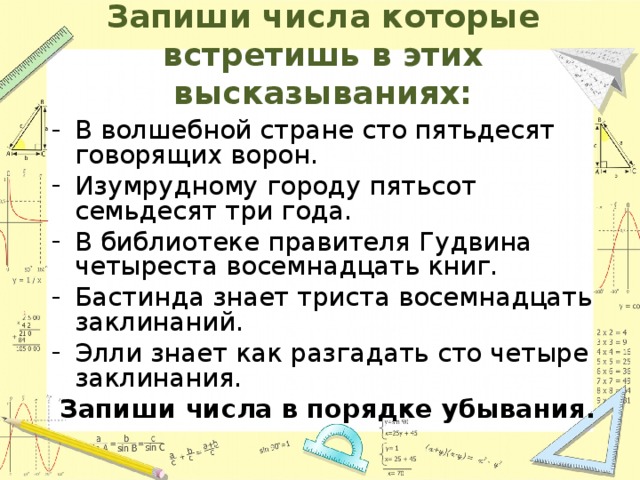 Запиши числа которые встретишь в этих высказываниях: В волшебной стране сто пятьдесят говорящих ворон. Изумрудному городу пятьсот семьдесят три года. В библиотеке правителя Гудвина четыреста восемнадцать книг. Бастинда знает триста восемнадцать заклинаний. Элли знает как разгадать сто четыре заклинания. Запиши числа в порядке убывания. 