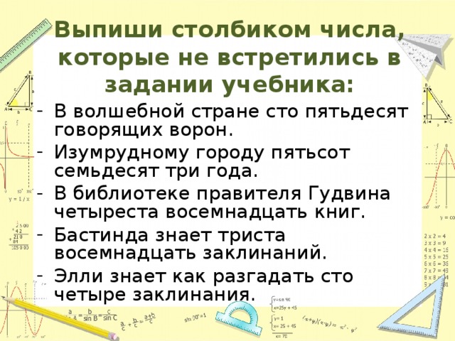 Выпиши столбиком числа, которые не встретились в задании учебника:   В волшебной стране сто пятьдесят говорящих ворон. Изумрудному городу пятьсот семьдесят три года. В библиотеке правителя Гудвина четыреста восемнадцать книг. Бастинда знает триста восемнадцать заклинаний. Элли знает как разгадать сто четыре заклинания. 