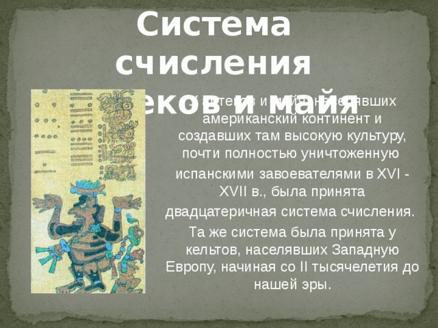 Система счисления ацтеков и майя У ацтеков и майя, населявших американский континент и создавших там высокую культуру, почти полностью уничтоженную испанскими завоевателями в XVI - XVII в., была принята двадцатеричная система счисления. Та же система была принята у кельтов, населявших Западную Европу, начиная со II тысячелетия до нашей эры. 